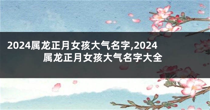 2024属龙正月女孩大气名字,2024属龙正月女孩大气名字大全