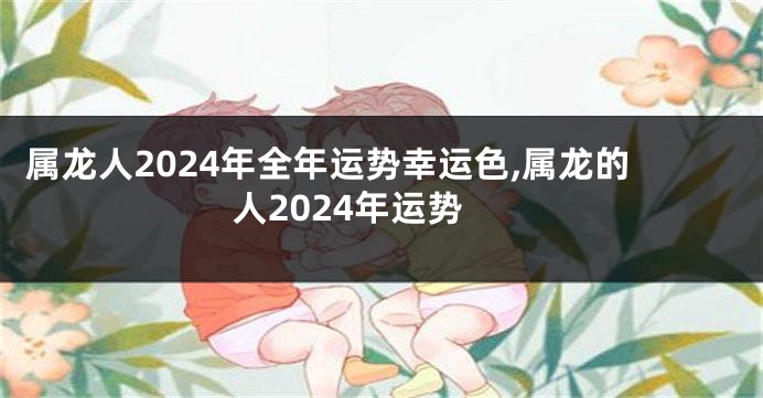 属龙人2024年全年运势幸运色,属龙的人2024年运势