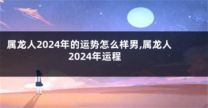 属龙人2024年的运势怎么样男,属龙人2024年运程