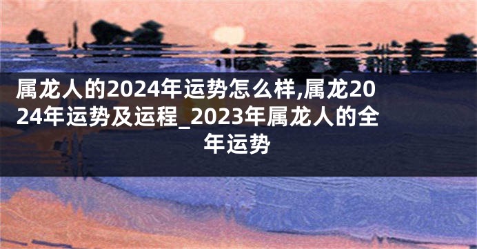 属龙人的2024年运势怎么样,属龙2024年运势及运程_2023年属龙人的全年运势