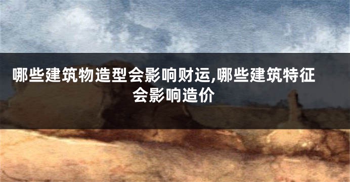 哪些建筑物造型会影响财运,哪些建筑特征会影响造价