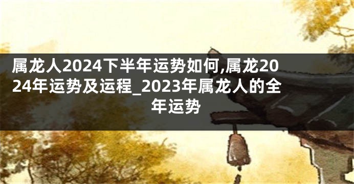 属龙人2024下半年运势如何,属龙2024年运势及运程_2023年属龙人的全年运势