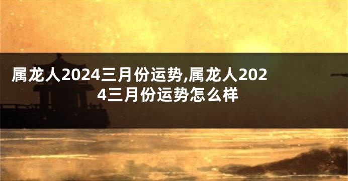 属龙人2024三月份运势,属龙人2024三月份运势怎么样