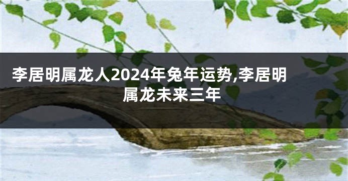 李居明属龙人2024年兔年运势,李居明属龙未来三年