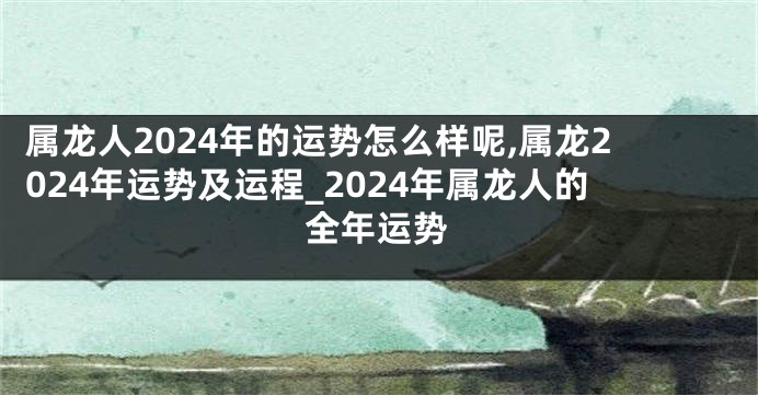 属龙人2024年的运势怎么样呢,属龙2024年运势及运程_2024年属龙人的全年运势