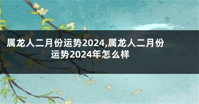 属龙人二月份运势2024,属龙人二月份运势2024年怎么样