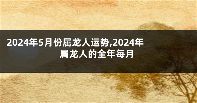 2024年5月份属龙人运势,2024年属龙人的全年每月