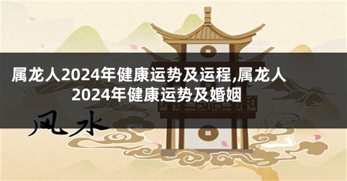 属龙人2024年健康运势及运程,属龙人2024年健康运势及婚姻