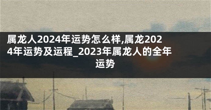 属龙人2024年运势怎么样,属龙2024年运势及运程_2023年属龙人的全年运势