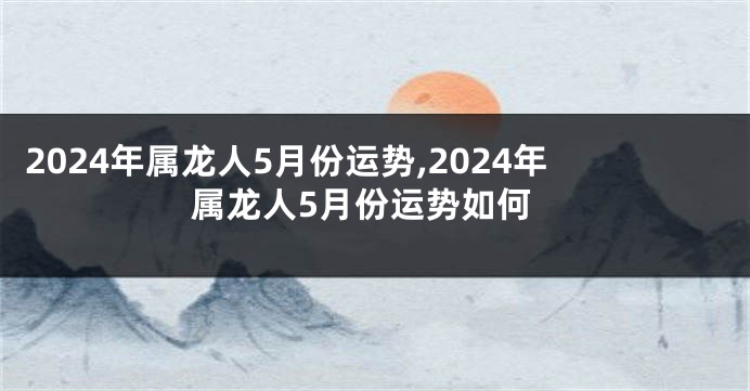 2024年属龙人5月份运势,2024年属龙人5月份运势如何