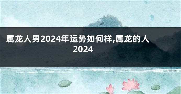 属龙人男2024年运势如何样,属龙的人2024