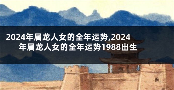 2024年属龙人女的全年运势,2024年属龙人女的全年运势1988出生