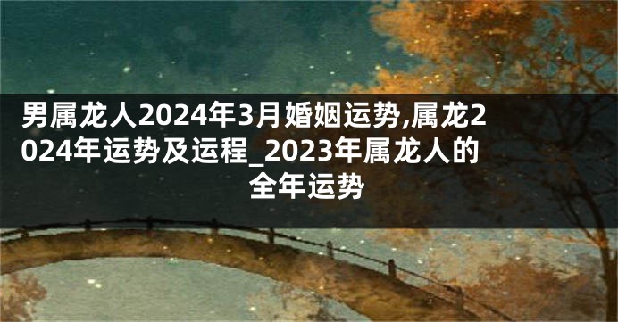 男属龙人2024年3月婚姻运势,属龙2024年运势及运程_2023年属龙人的全年运势