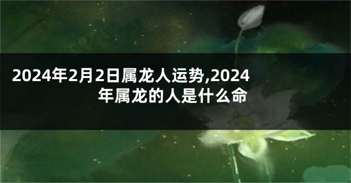 2024年2月2日属龙人运势,2024年属龙的人是什么命