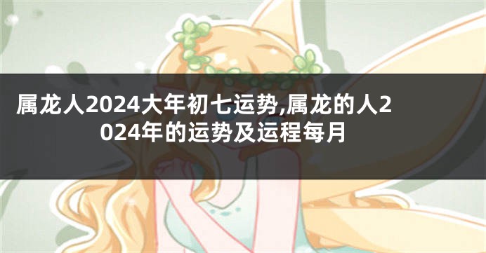 属龙人2024大年初七运势,属龙的人2024年的运势及运程每月