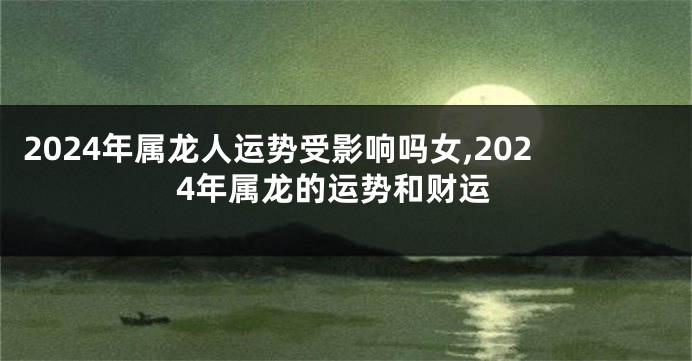 2024年属龙人运势受影响吗女,2024年属龙的运势和财运