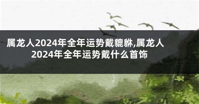 属龙人2024年全年运势戴貔貅,属龙人2024年全年运势戴什么首饰