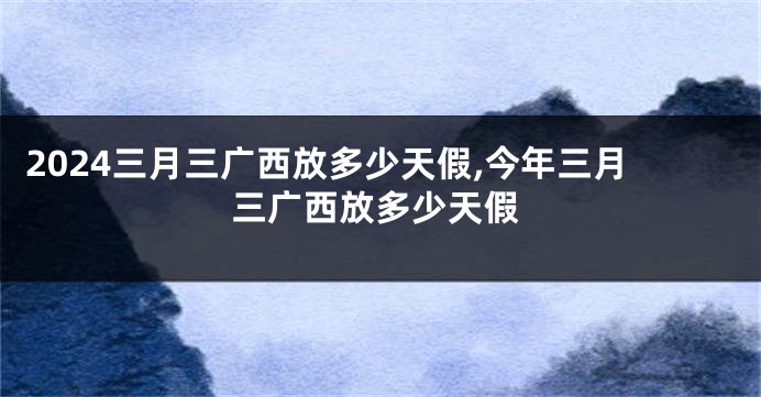 2024三月三广西放多少天假,今年三月三广西放多少天假