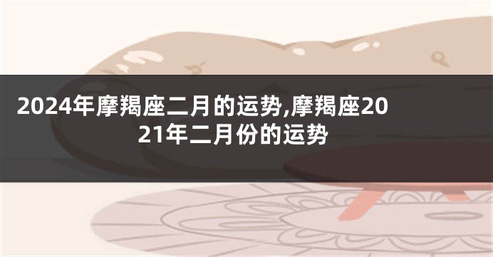 2024年摩羯座二月的运势,摩羯座2021年二月份的运势