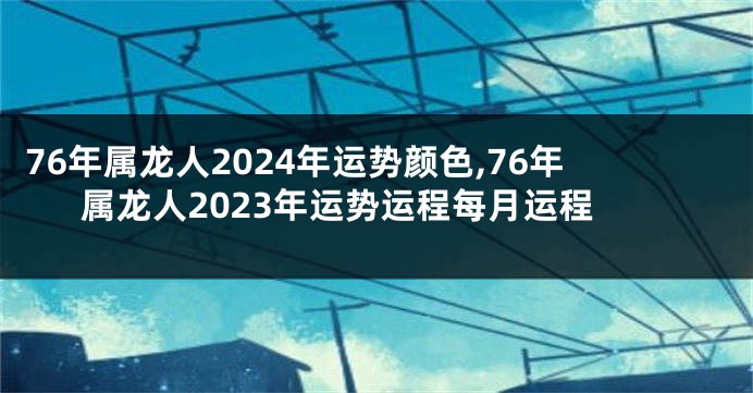 76年属龙人2024年运势颜色,76年属龙人2023年运势运程每月运程