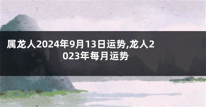 属龙人2024年9月13日运势,龙人2023年每月运势