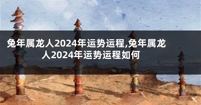 兔年属龙人2024年运势运程,兔年属龙人2024年运势运程如何