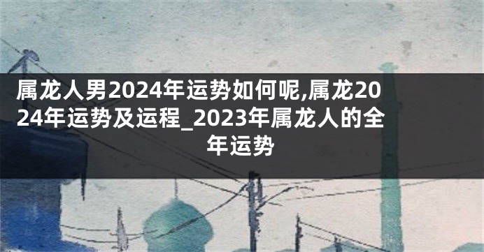 属龙人男2024年运势如何呢,属龙2024年运势及运程_2023年属龙人的全年运势