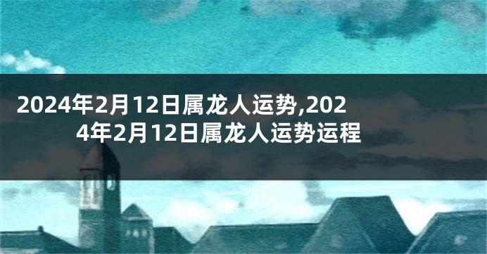 2024年2月12日属龙人运势,2024年2月12日属龙人运势运程