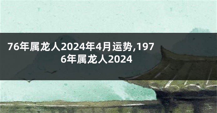 76年属龙人2024年4月运势,1976年属龙人2024
