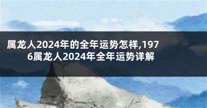 属龙人2024年的全年运势怎样,1976属龙人2024年全年运势详解