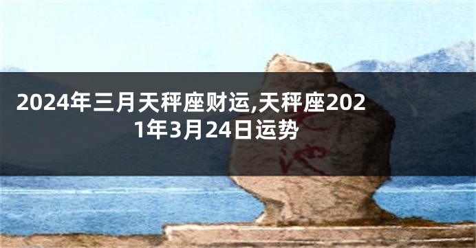 2024年三月天秤座财运,天秤座2021年3月24日运势