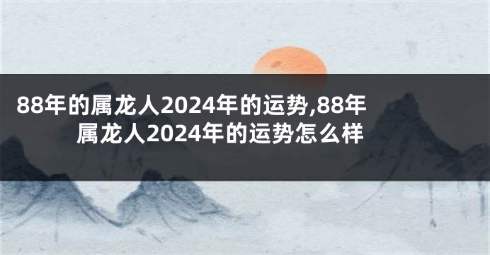 88年的属龙人2024年的运势,88年属龙人2024年的运势怎么样
