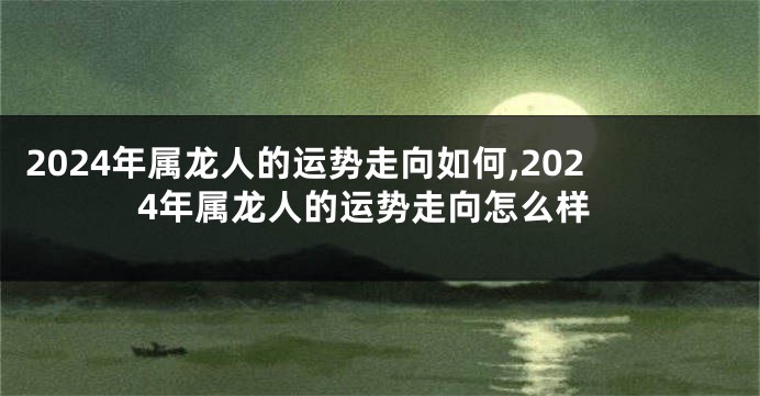 2024年属龙人的运势走向如何,2024年属龙人的运势走向怎么样