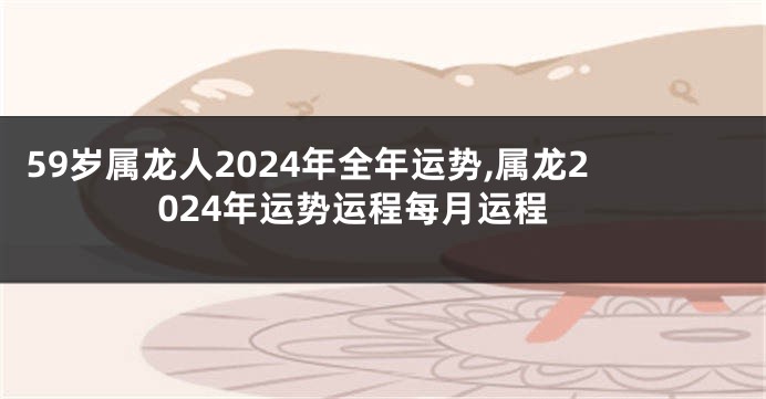 59岁属龙人2024年全年运势,属龙2024年运势运程每月运程