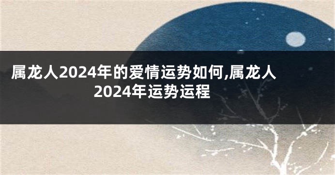 属龙人2024年的爱情运势如何,属龙人2024年运势运程