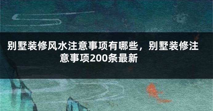别墅装修风水注意事项有哪些，别墅装修注意事项200条最新