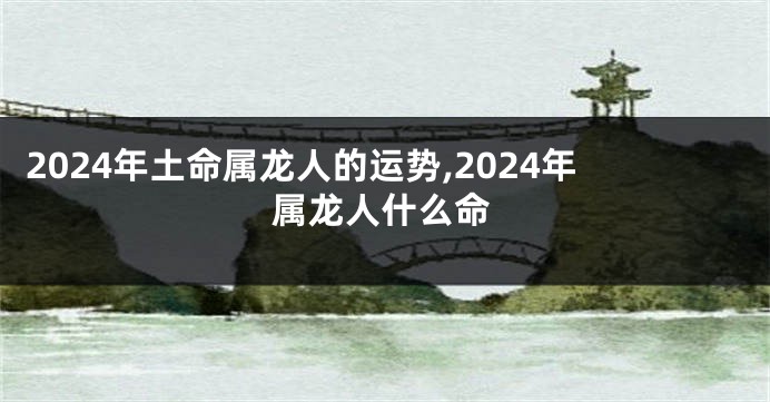 2024年土命属龙人的运势,2024年属龙人什么命