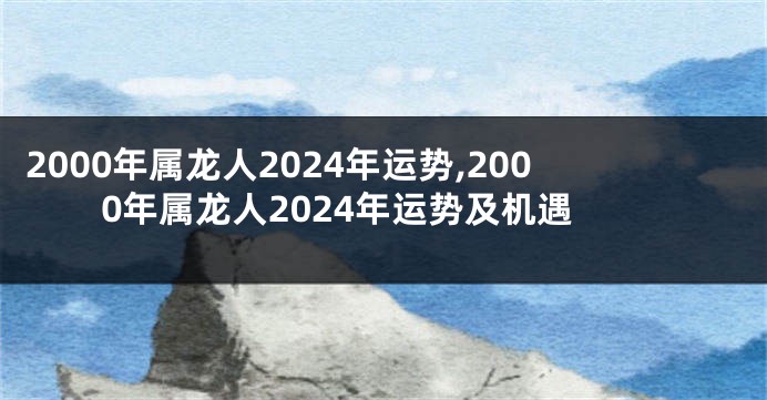 2000年属龙人2024年运势,2000年属龙人2024年运势及机遇