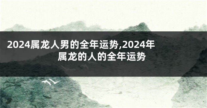 2024属龙人男的全年运势,2024年属龙的人的全年运势