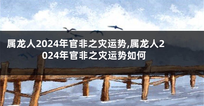 属龙人2024年官非之灾运势,属龙人2024年官非之灾运势如何