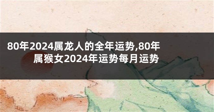 80年2024属龙人的全年运势,80年属猴女2024年运势每月运势