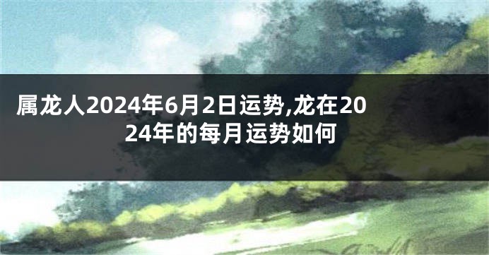 属龙人2024年6月2日运势,龙在2024年的每月运势如何