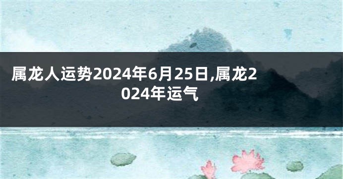 属龙人运势2024年6月25日,属龙2024年运气