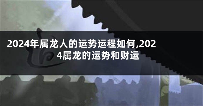 2024年属龙人的运势运程如何,2024属龙的运势和财运