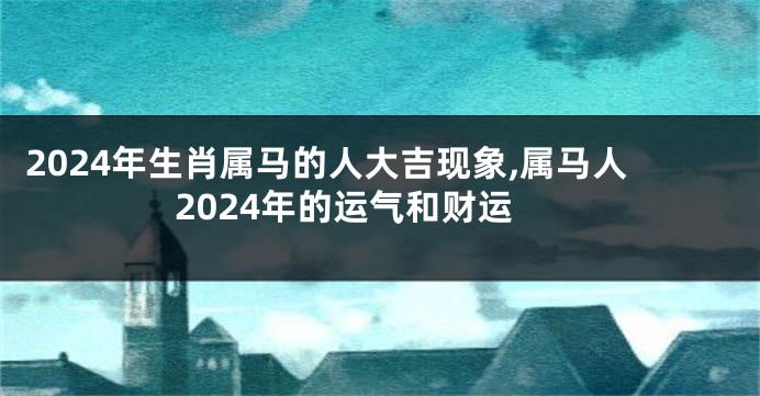 2024年生肖属马的人大吉现象,属马人2024年的运气和财运