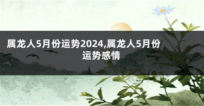 属龙人5月份运势2024,属龙人5月份运势感情