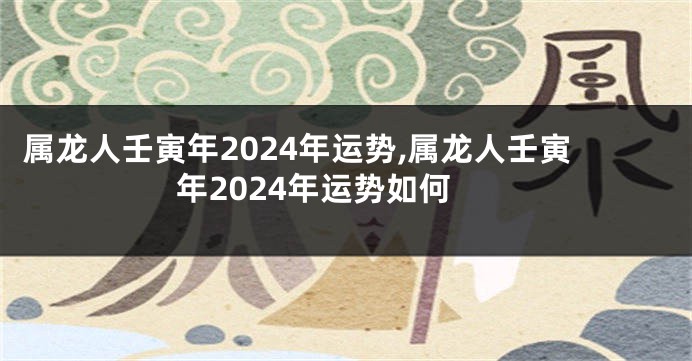 属龙人壬寅年2024年运势,属龙人壬寅年2024年运势如何