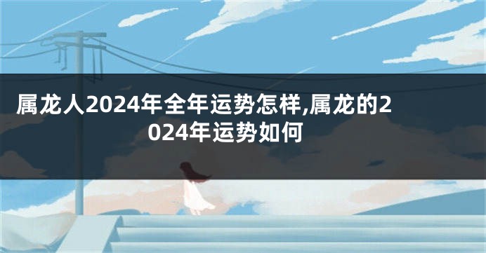 属龙人2024年全年运势怎样,属龙的2024年运势如何
