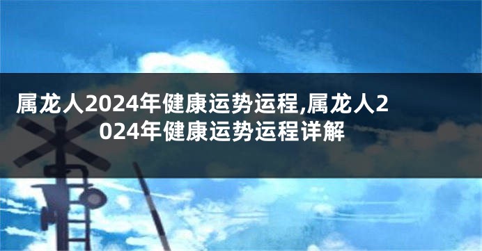 属龙人2024年健康运势运程,属龙人2024年健康运势运程详解