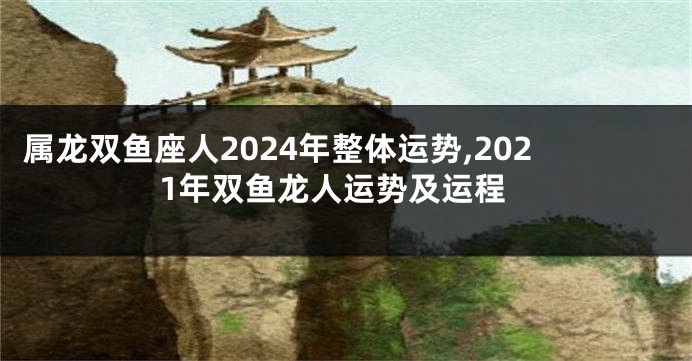 属龙双鱼座人2024年整体运势,2021年双鱼龙人运势及运程